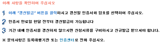 아래 사항을 확인하여 주십시오. 1. 아래 갱신발급 버튼을 클릭하시고 갱신할 인증서와 암호를 선택하여 주십시오. 2. 인증서 만료일 한달 전부터 갱신발급이 가능합니다. 3. 기간 내에 공동인증서를 갱신하지 않으시면 신청서류를 구비하시고 신규발급을 받으셔야 합니다. *문의 사항은 등록대행기관 또는 인증센터로 전화 주십시오.