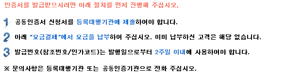 인증서를 발급 받으시려면 아래 절차를 먼저 진행해 주십시오. 1. 공동인증서 신청서를 등록대행기관에 제출하여야 합니다. 2. 아래 요금결제에서 요금을 납부하여 주십시오. 이미 납부하신 고객은 해당 없습니다. 3. 발급번호(참조번호/인가코드)는 발행일로부터 2주일 이내에 사용하셔야 합니다. *문의사항은 등록대행기관 또는 인증센터로 전화 주십시오.