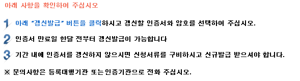 아래 사항을 확인하여 주십시오. 1. 아래 갱신발급 버튼을 클릭하시고 갱신할 인증서와 암호를 선택하여 주십시오. 2. 인증서 만료일 한달 전부터 갱신발급이 가능합니다. 3. 기간 내에 공동인증서를 갱신하지 않으시면 신청서류를 구비하시고 신규발급을 받으셔야 합니다. *문의 사항은 등록대행기관 또는 인증센터로 전화 주십시오.