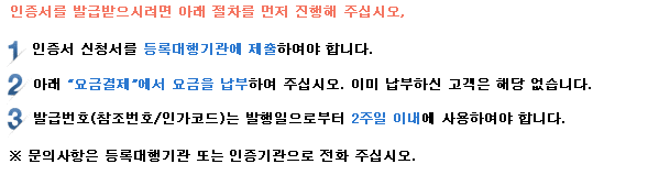 인증서를 발급받으시려면 아래 절차를 먼저 진행해 주십시오. 1. 공동인증서 신청서를 등록대행기관에 제출하여야 합니다. 2. 아래 요금결제에서 요금을 납부하여 주십시오. 이미 납부하신 고객은 해당 없습니다. 3. 발급번호(참조번호/인가코드)는 발행일로부터 2주일이내에 사용하여야 합니다. *문의 사항은 등록대행기관 또는 인증센터로 전화 주십시오.